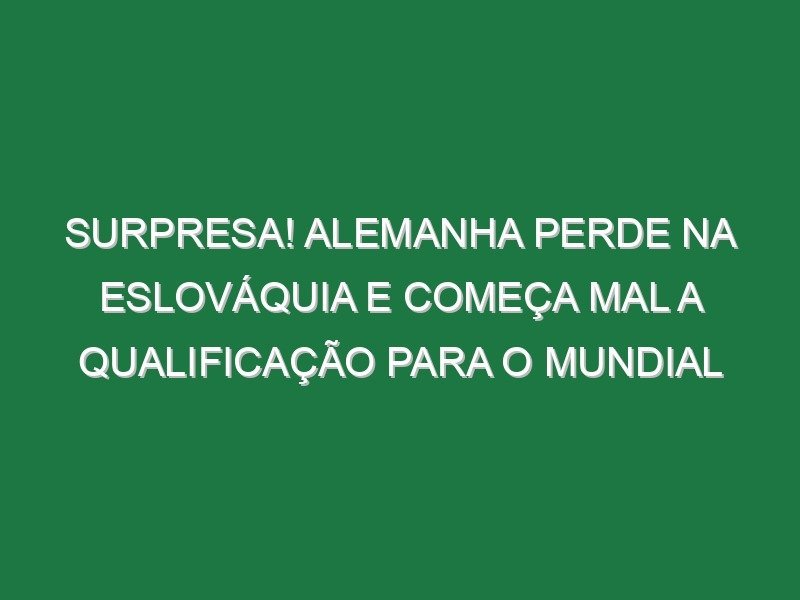 Surpresa! Alemanha perde na Eslováquia e começa mal a qualificação para o Mundial