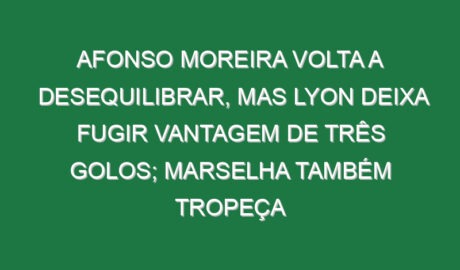 Afonso Moreira volta a desequilibrar, mas Lyon deixa fugir vantagem de três golos; Marselha também tropeça