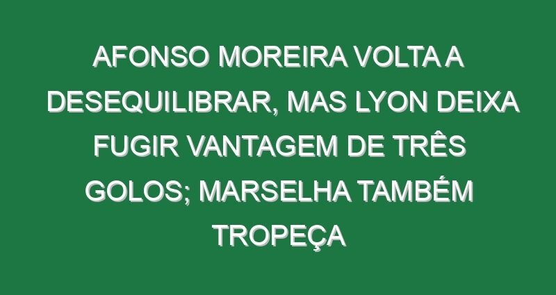 Afonso Moreira volta a desequilibrar, mas Lyon deixa fugir vantagem de três golos; Marselha também tropeça Afonso Moreira volta a desequilibrar, mas Lyon deixa fugir vantagem de três golos; Marselha também tropeça