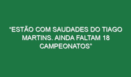 “Estão com saudades do Tiago Martins. Ainda faltam 18 campeonatos”