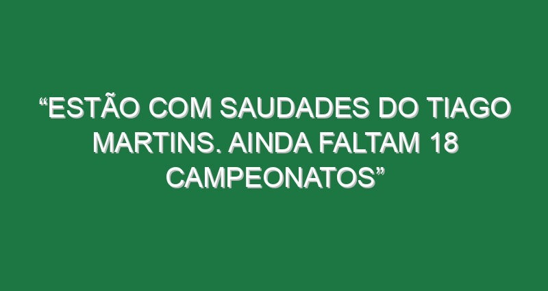 “Estão com saudades do Tiago Martins. Ainda faltam 18 campeonatos”