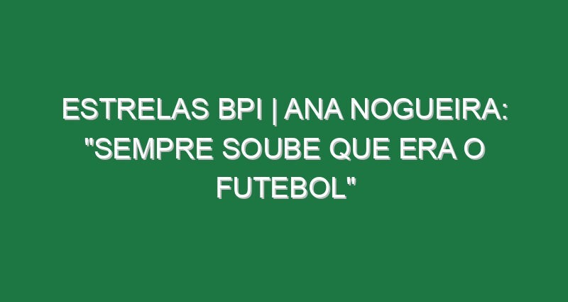 ESTRELAS BPI | Ana Nogueira: “Sempre soube que era o futebol”