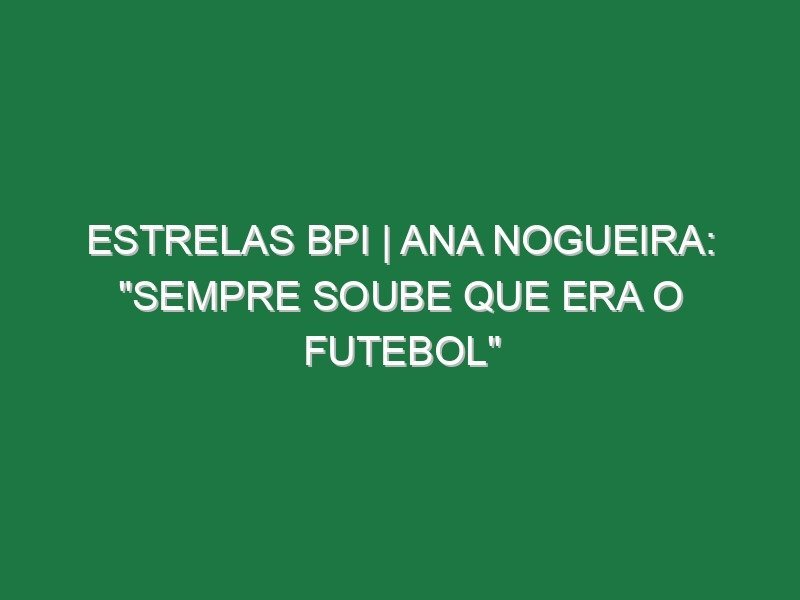 ESTRELAS BPI | Ana Nogueira: “Sempre soube que era o futebol”