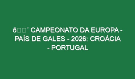 🔴 CAMPEONATO DA EUROPA – PAÍS DE GALES – 2026: CROÁCIA – PORTUGAL