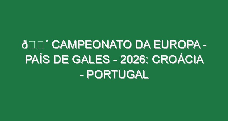 🔴 CAMPEONATO DA EUROPA – PAÍS DE GALES – 2026: CROÁCIA – PORTUGAL