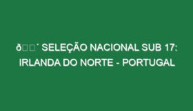 🔴 SELEÇÃO NACIONAL SUB 17: IRLANDA DO NORTE – PORTUGAL