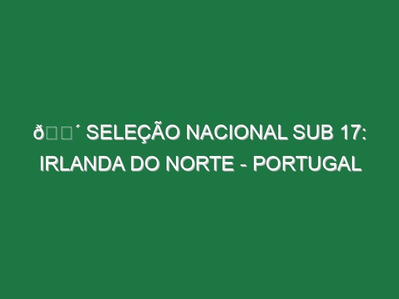 🔴 SELEÇÃO NACIONAL SUB 17: IRLANDA DO NORTE – PORTUGAL