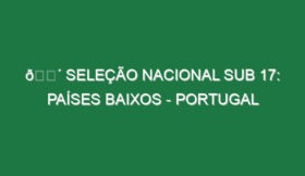 🔴 SELEÇÃO NACIONAL SUB 17: PAÍSES BAIXOS – PORTUGAL