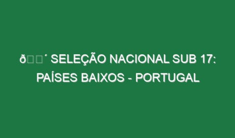 🔴 SELEÇÃO NACIONAL SUB 17: PAÍSES BAIXOS – PORTUGAL