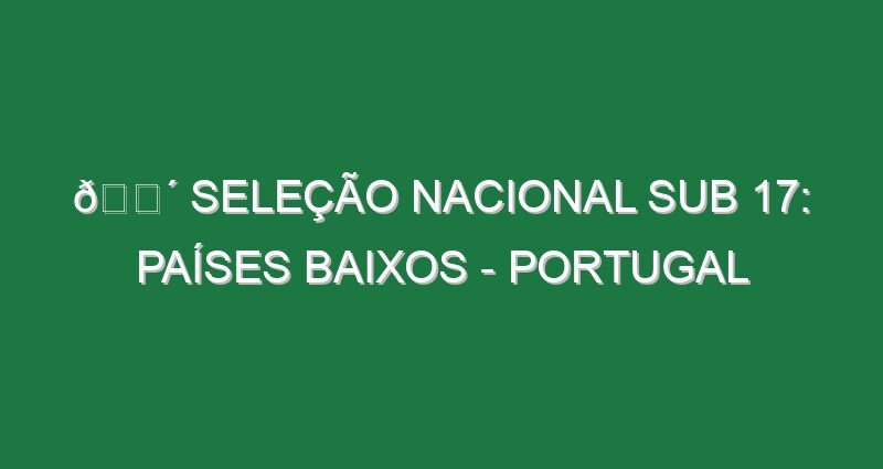 🔴 SELEÇÃO NACIONAL SUB 17: PAÍSES BAIXOS – PORTUGAL