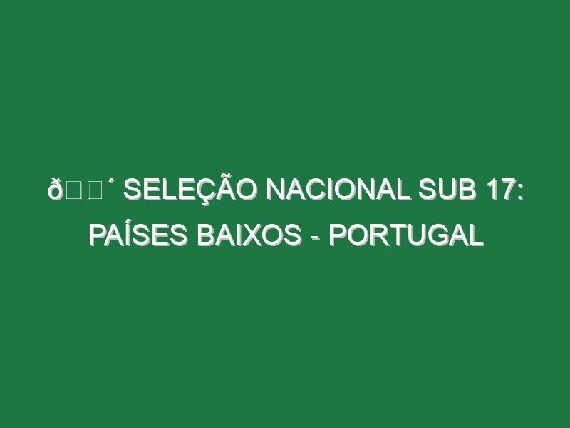 🔴 SELEÇÃO NACIONAL SUB 17: PAÍSES BAIXOS – PORTUGAL