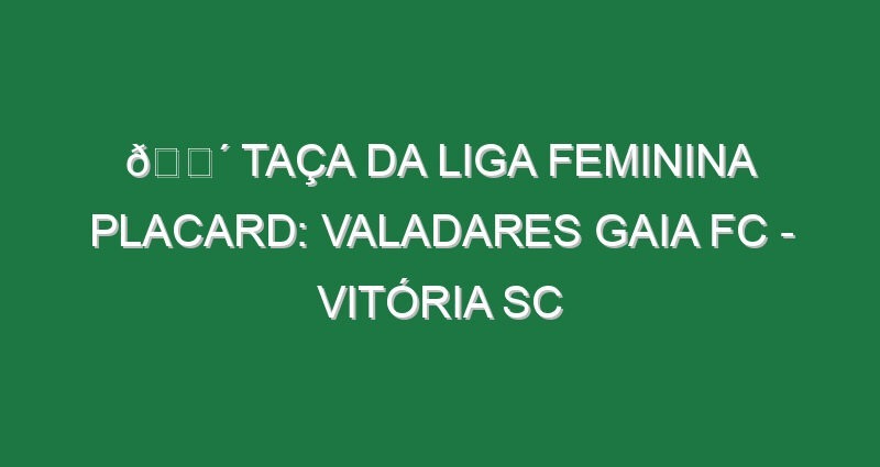 🔴 TAÇA DA LIGA FEMININA PLACARD: VALADARES GAIA FC – VITÓRIA SC