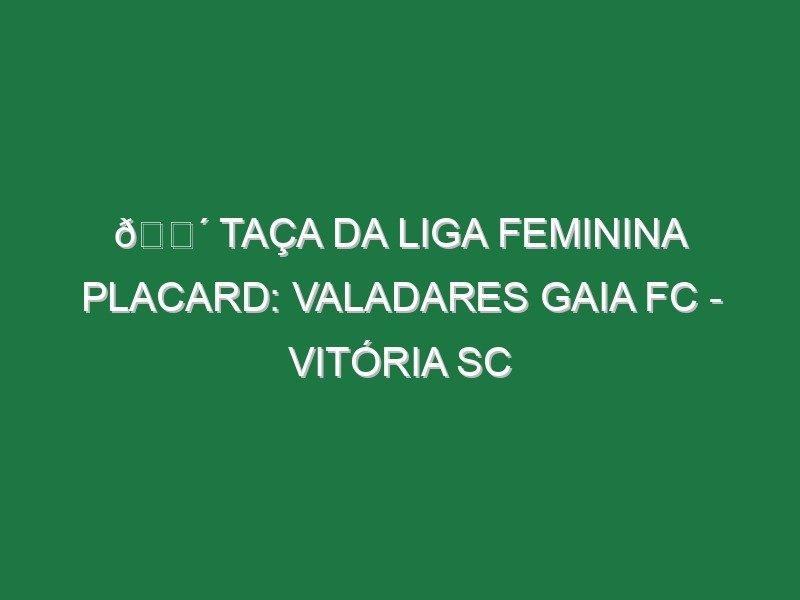 🔴 TAÇA DA LIGA FEMININA PLACARD: VALADARES GAIA FC – VITÓRIA SC