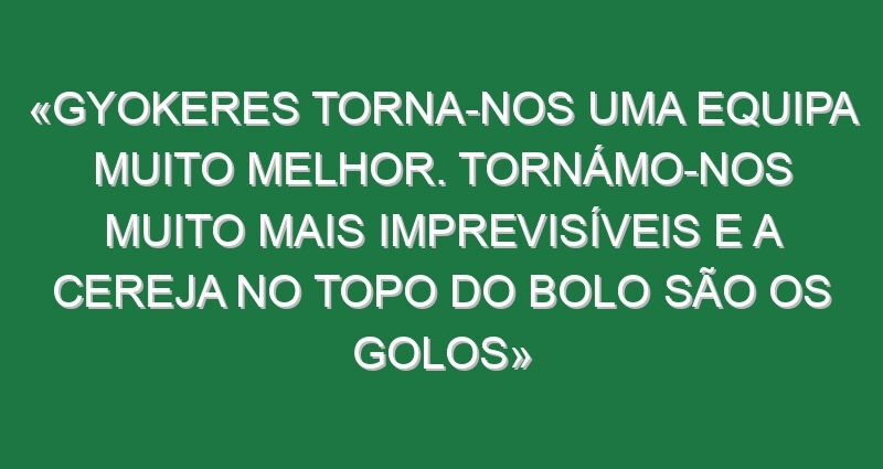 «Gyokeres torna-nos uma equipa muito melhor. Tornámo-nos muito mais imprevisíveis e a cereja no topo do bolo são os golos»