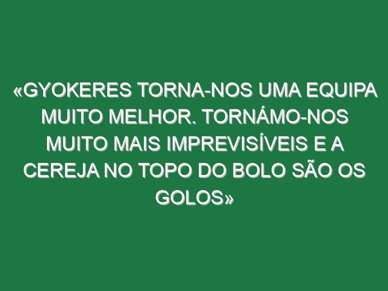 «Gyokeres torna-nos uma equipa muito melhor. Tornámo-nos muito mais imprevisíveis e a cereja no topo do bolo são os golos»