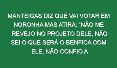 Manteigas diz que vai votar em Noronha mas atira: “Não me revejo no projeto dele, não sei o que será o Benfica com ele, não confio a 100% no Benfica dele porque não sei simplesmente o que aí vem, mas…”
