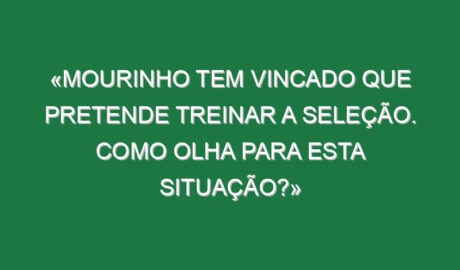 «Mourinho tem vincado que pretende treinar a seleção. Como olha para esta situação?»