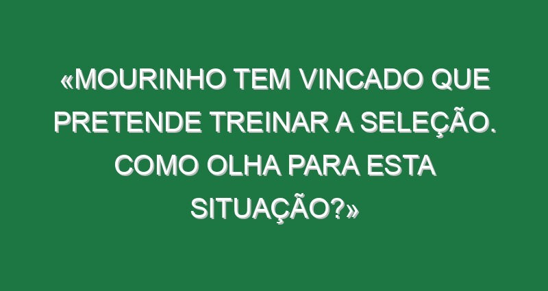 «Mourinho tem vincado que pretende treinar a seleção. Como olha para esta situação?»