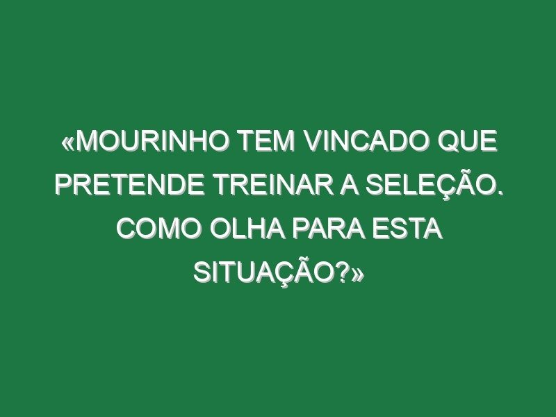 «Mourinho tem vincado que pretende treinar a seleção. Como olha para esta situação?»