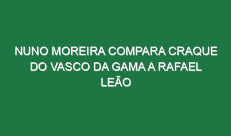 Nuno Moreira compara craque do Vasco da Gama a Rafael Leão