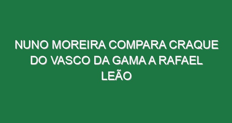 Nuno Moreira compara craque do Vasco da Gama a Rafael Leão