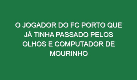 O jogador do FC Porto que já tinha passado pelos olhos e computador de Mourinho