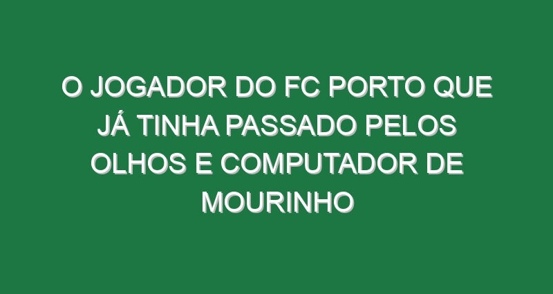 O jogador do FC Porto que já tinha passado pelos olhos e computador de Mourinho