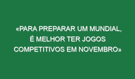«Para preparar um Mundial, é melhor ter jogos competitivos em novembro»