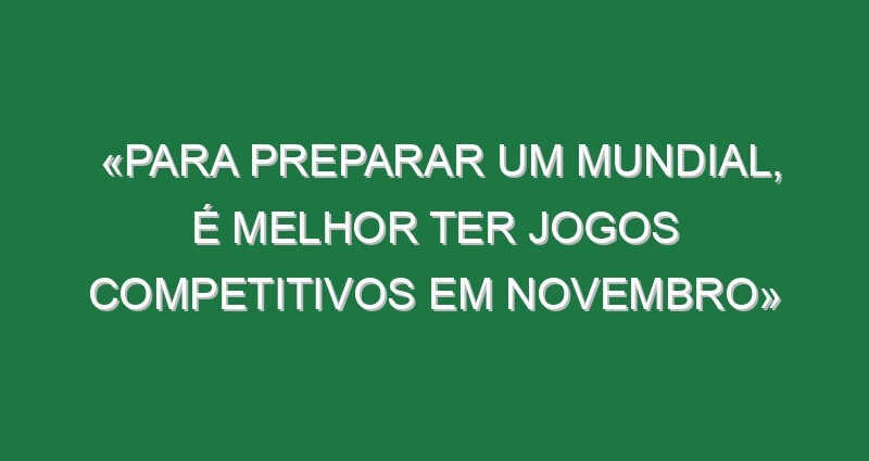 «Para preparar um Mundial, é melhor ter jogos competitivos em novembro»