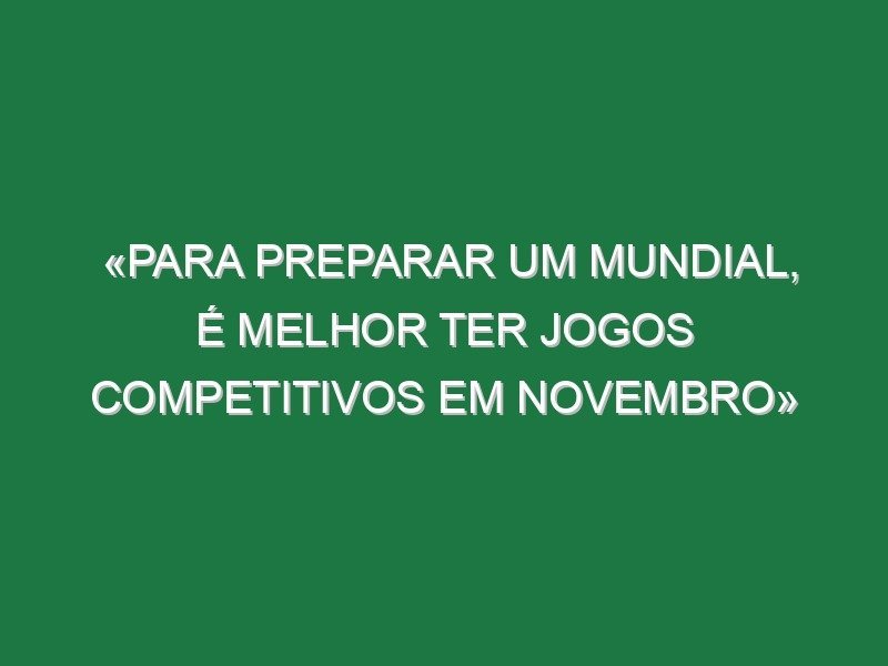 «Para preparar um Mundial, é melhor ter jogos competitivos em novembro»