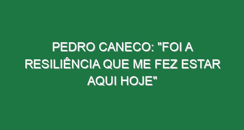 PEDRO CANECO: “Foi a resiliência que me fez estar aqui hoje”