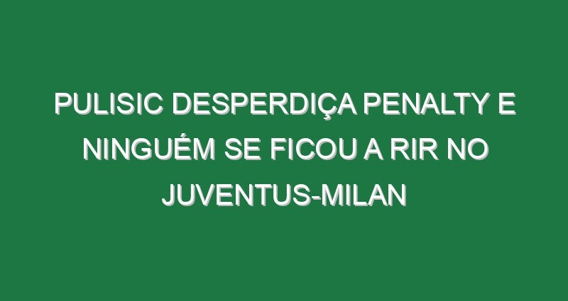 Pulisic desperdiça penalty e ninguém se ficou a rir no Juventus-Milan
