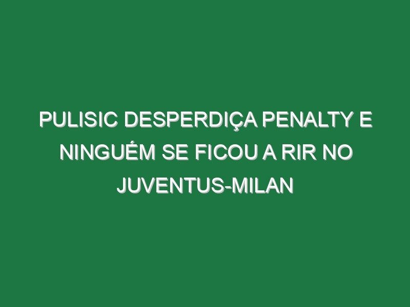 Pulisic desperdiça penalty e ninguém se ficou a rir no Juventus-Milan