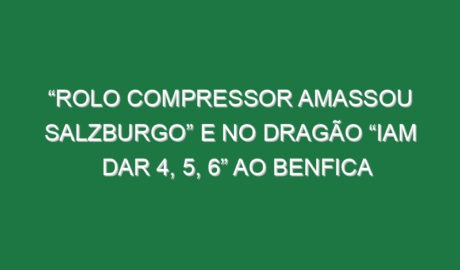 “Rolo compressor amassou Salzburgo” e no Dragão “iam dar 4, 5, 6” ao Benfica