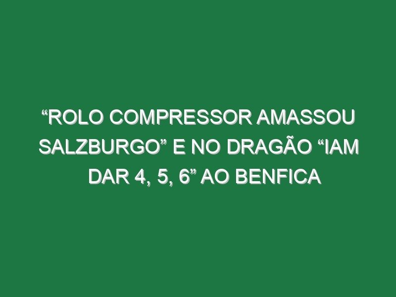 “Rolo compressor amassou Salzburgo” e no Dragão “iam dar 4, 5, 6” ao Benfica