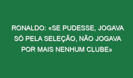 Ronaldo: «Se pudesse, jogava só pela Seleção, não jogava por mais nenhum clube»