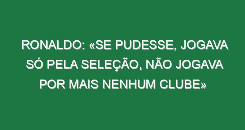 Ronaldo: «Se pudesse, jogava só pela Seleção, não jogava por mais nenhum clube»