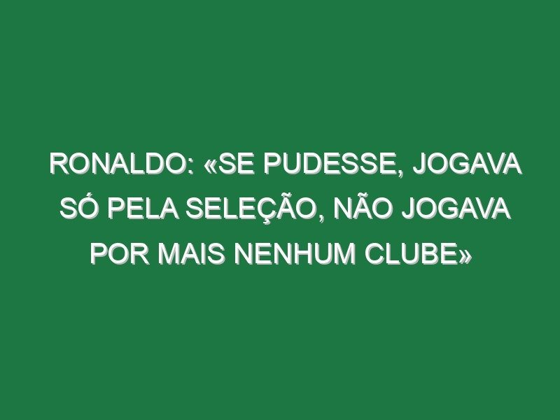 Ronaldo: «Se pudesse, jogava só pela Seleção, não jogava por mais nenhum clube» Ronaldo: «Se pudesse, jogava só pela Seleção, não jogava por mais nenhum clube»