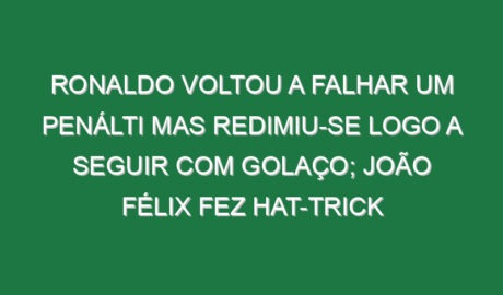 Ronaldo voltou a falhar um penálti mas redimiu-se logo a seguir com golaço; João Félix fez hat-trick