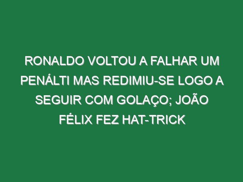 Ronaldo voltou a falhar um penálti mas redimiu-se logo a seguir com golaço; João Félix fez hat-trick