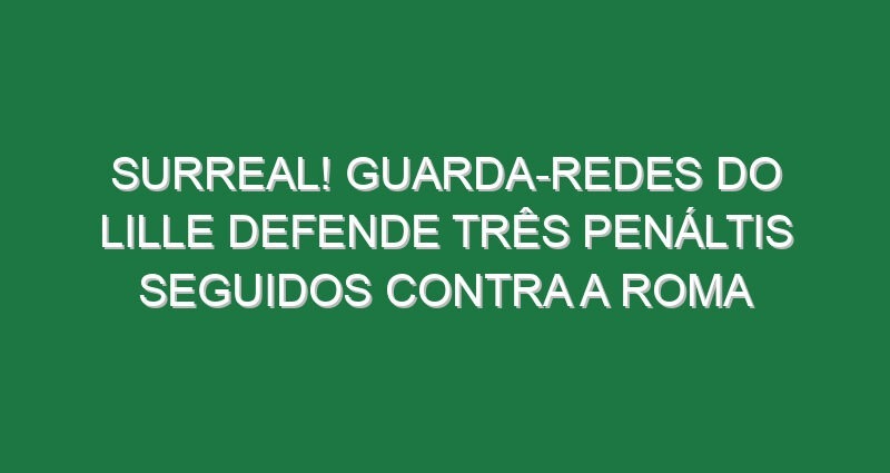 Surreal! Guarda-redes do Lille defende três penáltis seguidos contra a Roma
