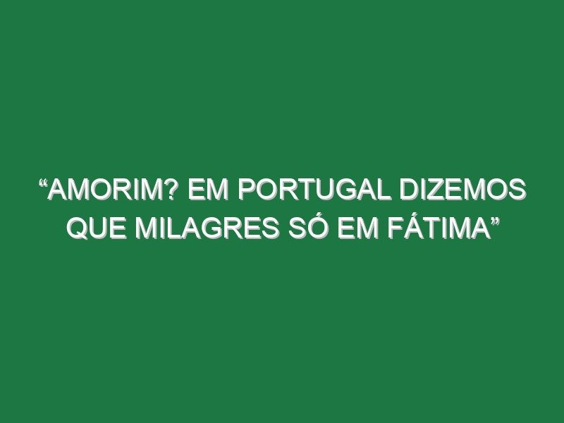 “Amorim? Em Portugal dizemos que milagres só em Fátima”