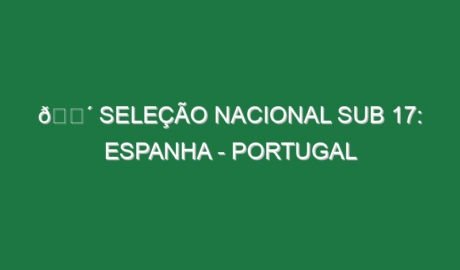 🔴 SELEÇÃO NACIONAL SUB 17: ESPANHA – PORTUGAL