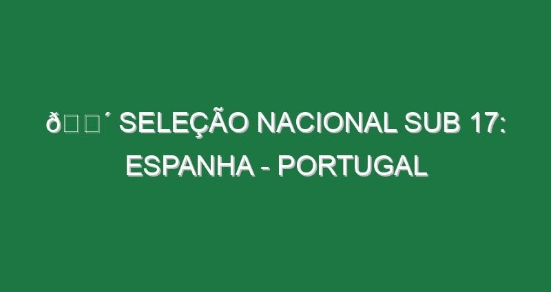 🔴 SELEÇÃO NACIONAL SUB 17: ESPANHA – PORTUGAL