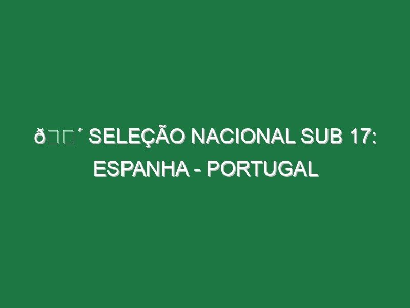 🔴 SELEÇÃO NACIONAL SUB 17: ESPANHA – PORTUGAL