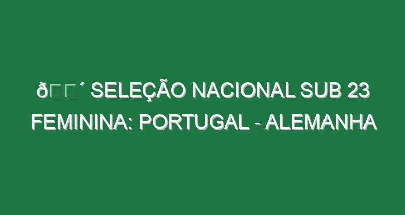 🔴 SELEÇÃO NACIONAL SUB 23 FEMININA: PORTUGAL – ALEMANHA
