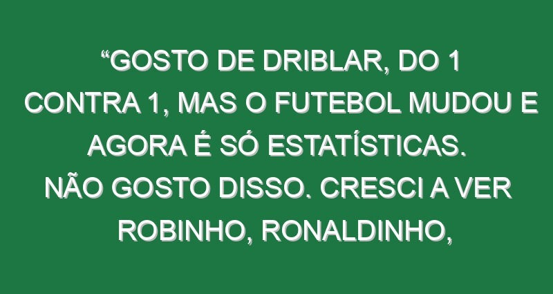 “Gosto de driblar, do 1 contra 1, mas o futebol mudou e agora é só estatísticas. Não gosto disso. Cresci a ver Robinho, Ronaldinho, Quaresma, Cristiano…»