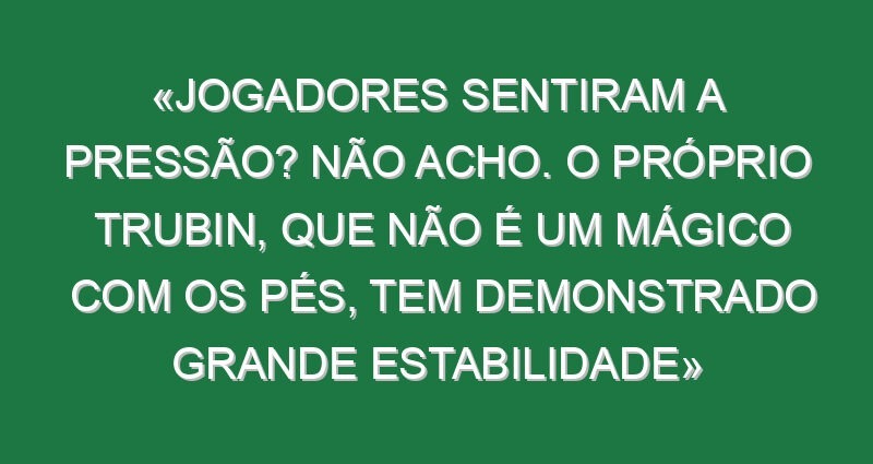 «Jogadores sentiram a pressão? Não acho. O próprio Trubin, que não é um mágico com os pés, tem demonstrado grande estabilidade»
