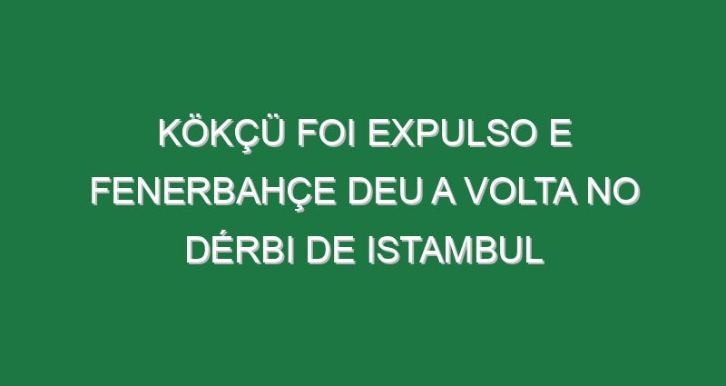 Kökçü foi expulso e Fenerbahçe deu a volta no dérbi de Istambul Kökçü foi expulso e Fenerbahçe deu a volta no dérbi de Istambul