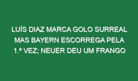 Luís Diaz marca golo surreal mas Bayern escorrega pela 1.ª vez; Neuer deu um frango Luís Diaz marca golo surreal mas Bayern escorrega pela 1.ª vez; Neuer deu um frango